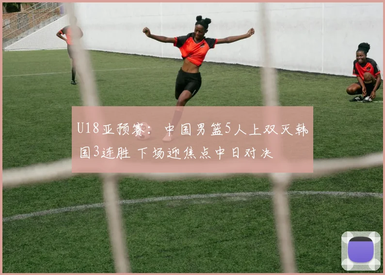 U18亚预赛：中国男篮5人上双灭韩国3连胜 下场迎焦点中日对决