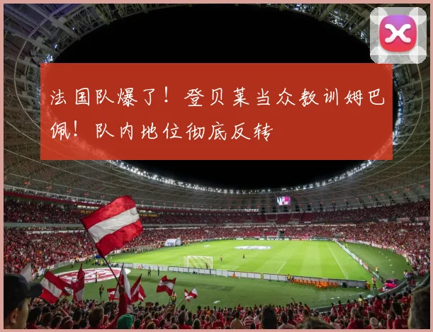 法国队爆了！登贝莱当众教训姆巴佩！队内地位彻底反转